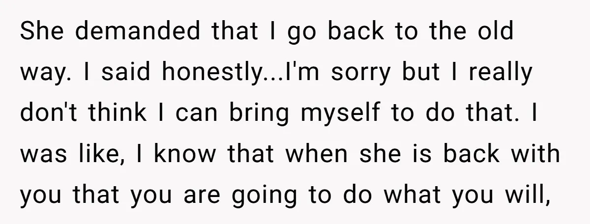 She demanded that I go back to the old way. I said honestly...I'm sorry but I really don't think I can bring myself to do that. I was like, I...