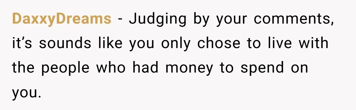 DaxxyDreams − Judging by your comments, it’s sounds like you only chose to live with the people who had money to spend on you.