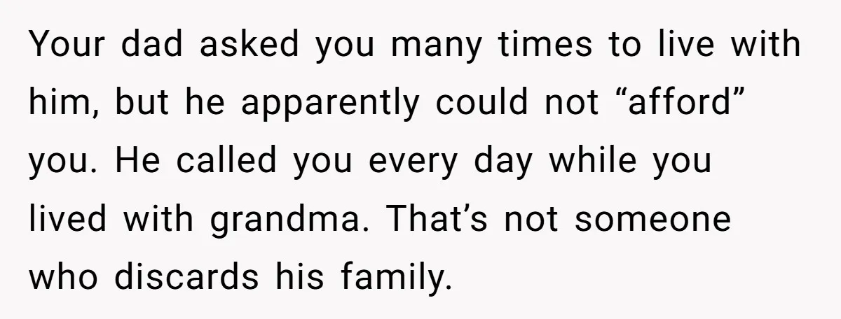 Your dad asked you many times to live with him, but he apparently could not “afford” you. He called you every day while you lived with grandma. That’s not someone...