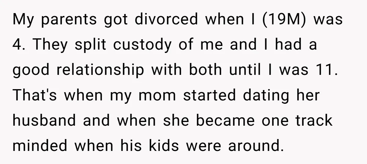 My parents got divorced when I (19M) was 4. They split custody of me and I had a good relationship with both until I was 11. That's when my mom...