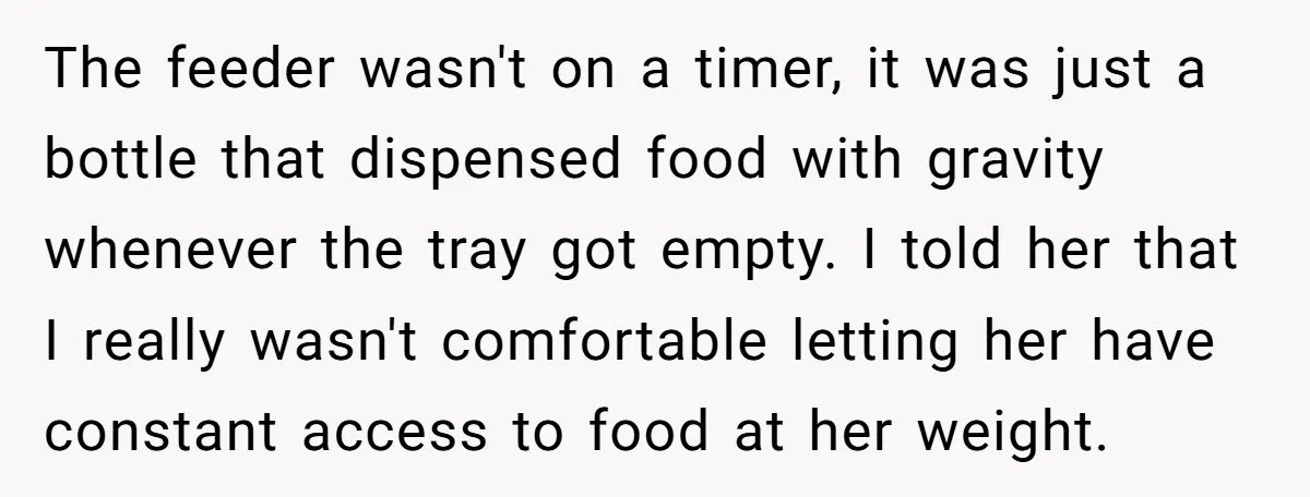 The feeder wasn't on a timer, it was just a bottle that dispensed food with gravity whenever the tray got empty. I told her that I really wasn't comfortable letting...
