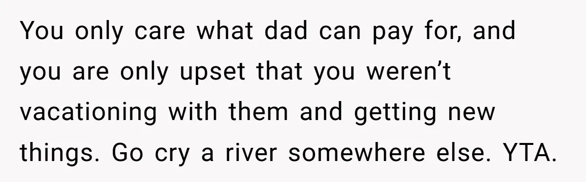 You only care what dad can pay for, and you are only upset that you weren’t vacationing with them and getting new things. Go cry a river somewhere else. YTA.