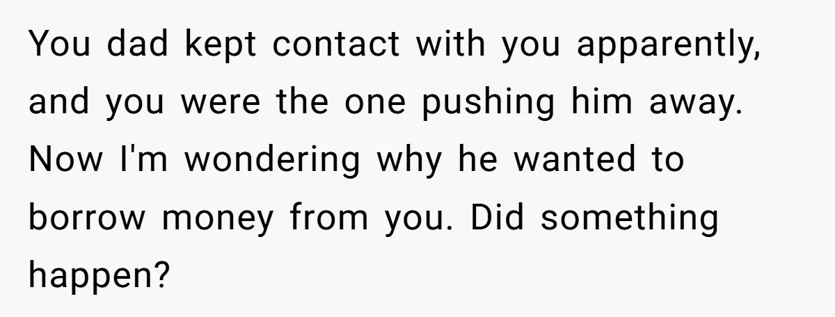 You dad kept contact with you apparently, and you were the one pushing him away. Now I'm wondering why he wanted to borrow money from you. Did something happen?