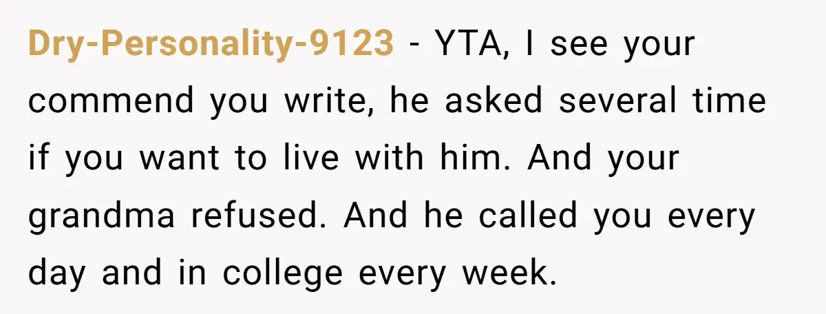 Dry-Personality-9123 − YTA, I see your commend you write, he asked several time if you want to live with him. And your grandma refused. And he called you every day...