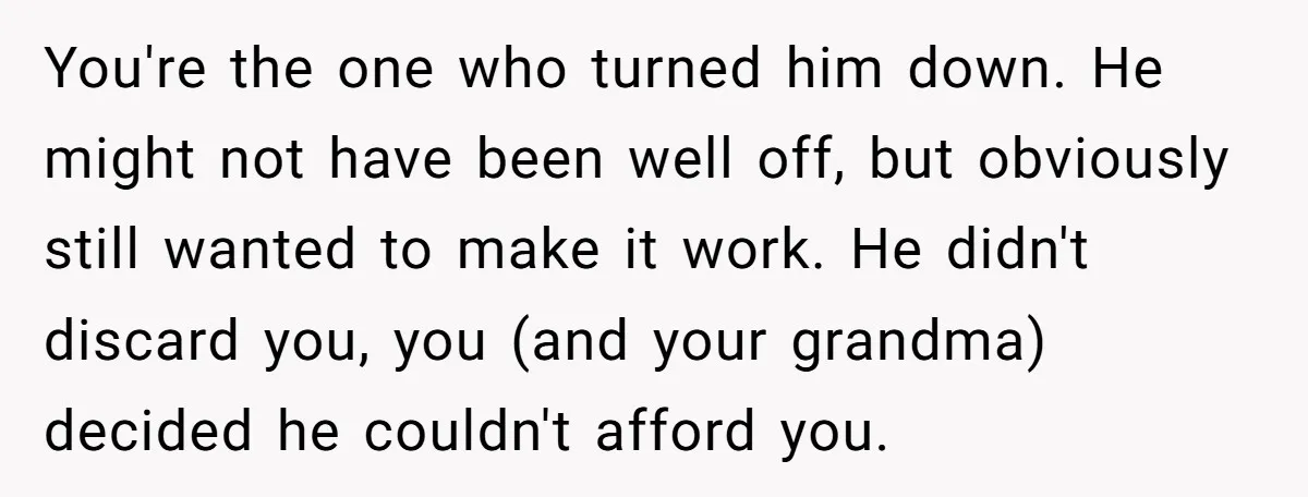 You're the one who turned him down. He might not have been well off, but obviously still wanted to make it work. He didn't discard you, you (and your grandma)...