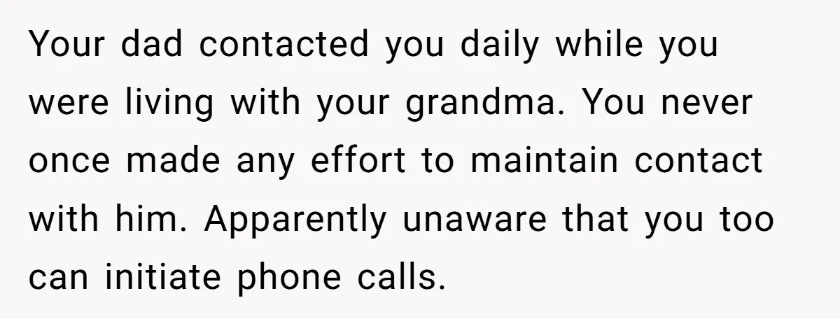 Your dad contacted you daily while you were living with your grandma. You never once made any effort to maintain contact with him. Apparently unaware that you too can initiate...