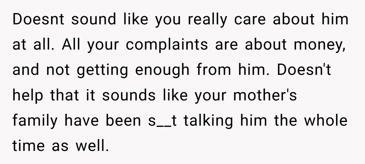 Doesnt sound like you really care about him at all. All your complaints are about money, and not getting enough from him. Doesn't help that it sounds like your mother's...