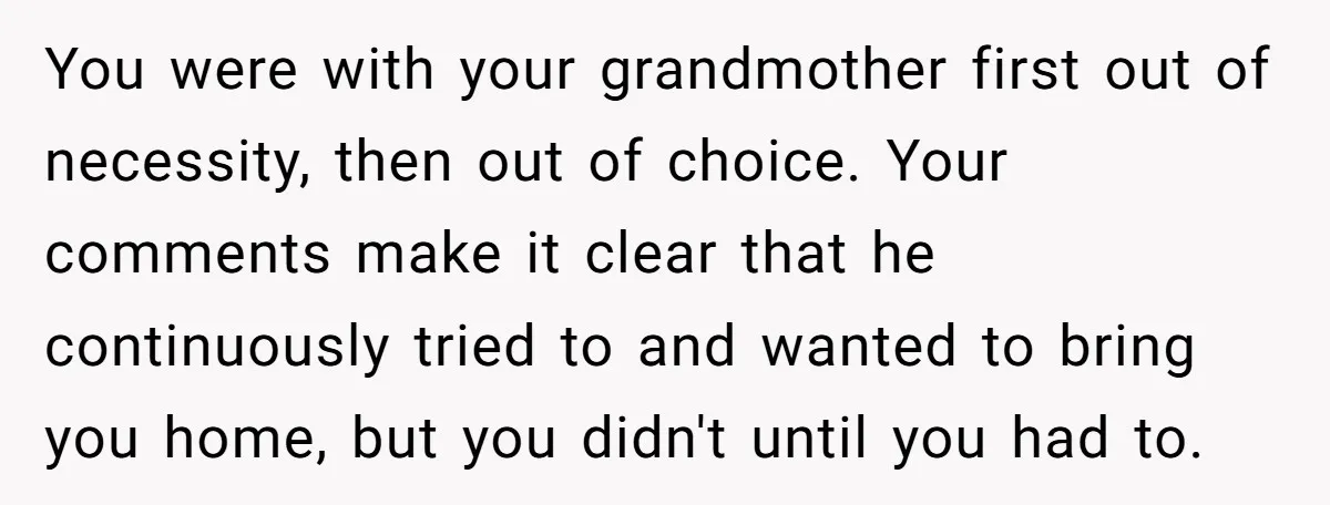 You were with your grandmother first out of necessity, then out of choice. Your comments make it clear that he continuously tried to and wanted to bring you home, but...