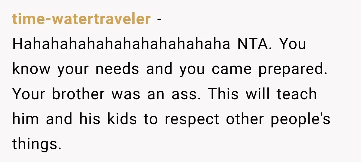 time-watertraveler - Hahahahahahahahahahahaha NTA. You know your needs and you came prepared. Your brother was an ass. This will teach him and his kids to respect other people's things.