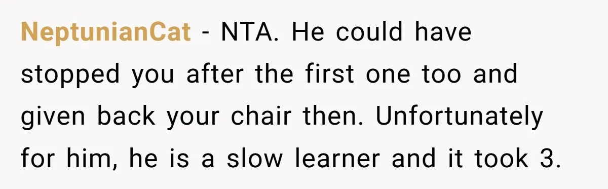 NeptunianCat - NTA. He could have stopped you after the first one too and given back your chair then. Unfortunately for him, he is a slow learner and it took...