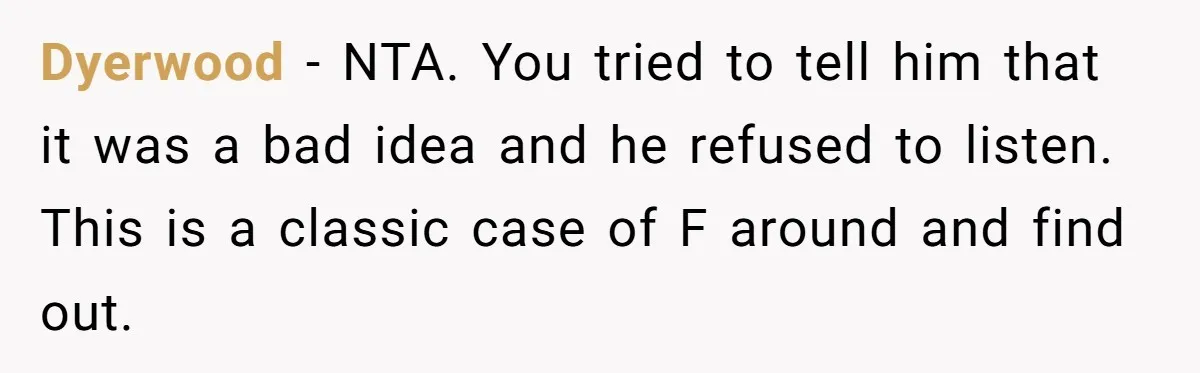 Dyerwood - NTA. You tried to tell him that it was a bad idea and he refused to listen. This is a classic case of F around and find out.