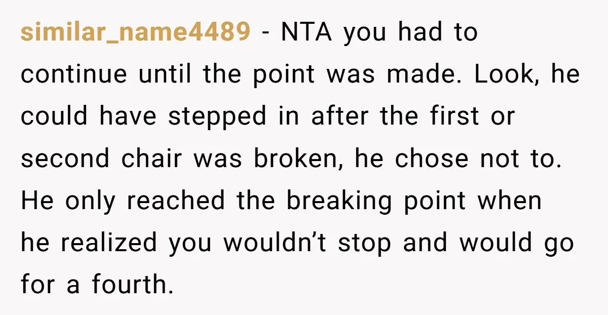 similar_name4489 - NTA you had to continue until the point was made. Look, he could have stepped in after the first or second chair was broken, he chose not to....