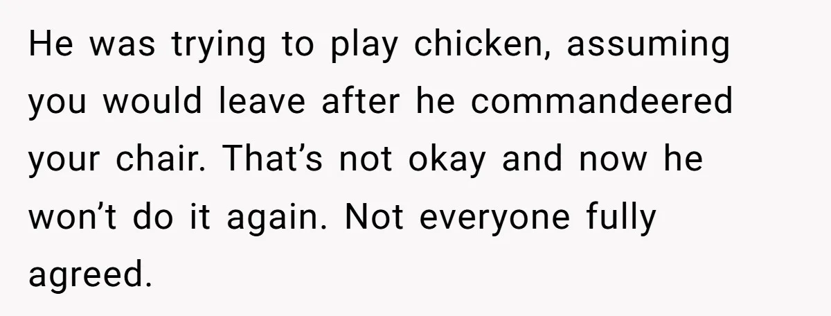 He was trying to play chicken, assuming you would leave after he commandeered your chair. That’s not okay and now he won’t do it again. Not everyone fully agreed.