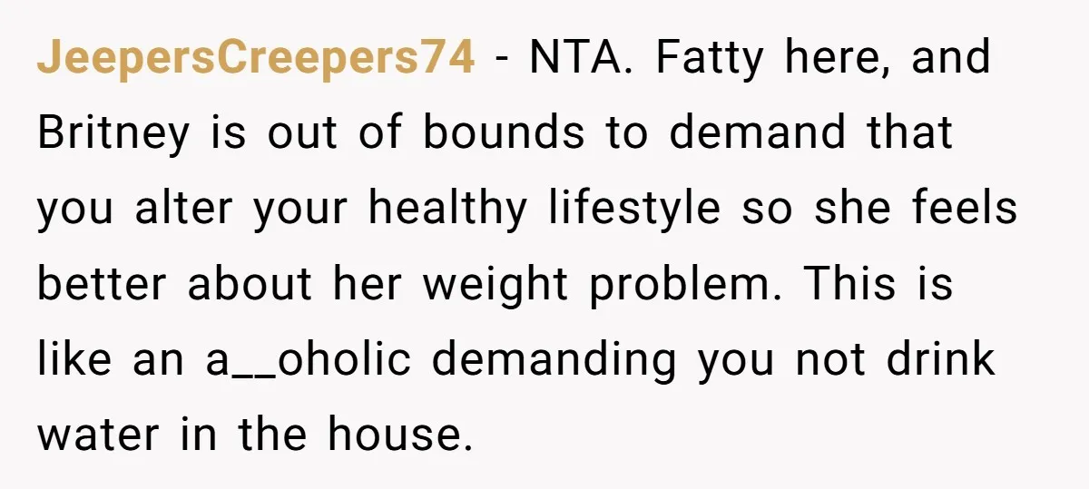 JeepersCreepers74 − NTA. Fatty here, and Britney is out of bounds to demand that you alter your healthy lifestyle so she feels better about her weight problem. This is like...