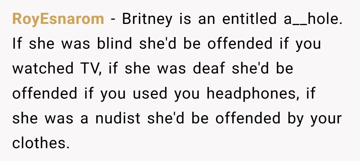 RoyEsnarom − Britney is an entitled a__hole. If she was blind she'd be offended if you watched TV, if she was deaf she'd be offended if you used you headphones,...