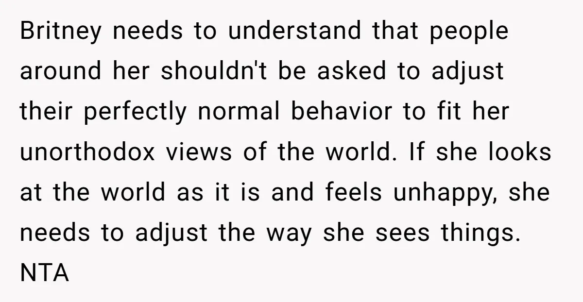Britney needs to understand that people around her shouldn't be asked to adjust their perfectly normal behavior to fit her unorthodox views of the world. If she looks at the...