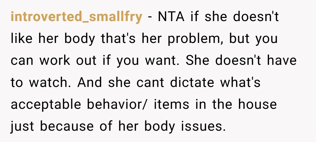 introverted_smallfry − NTA if she doesn't like her body that's her problem, but you can work out if you want. She doesn't have to watch. And she cant dictate what's...