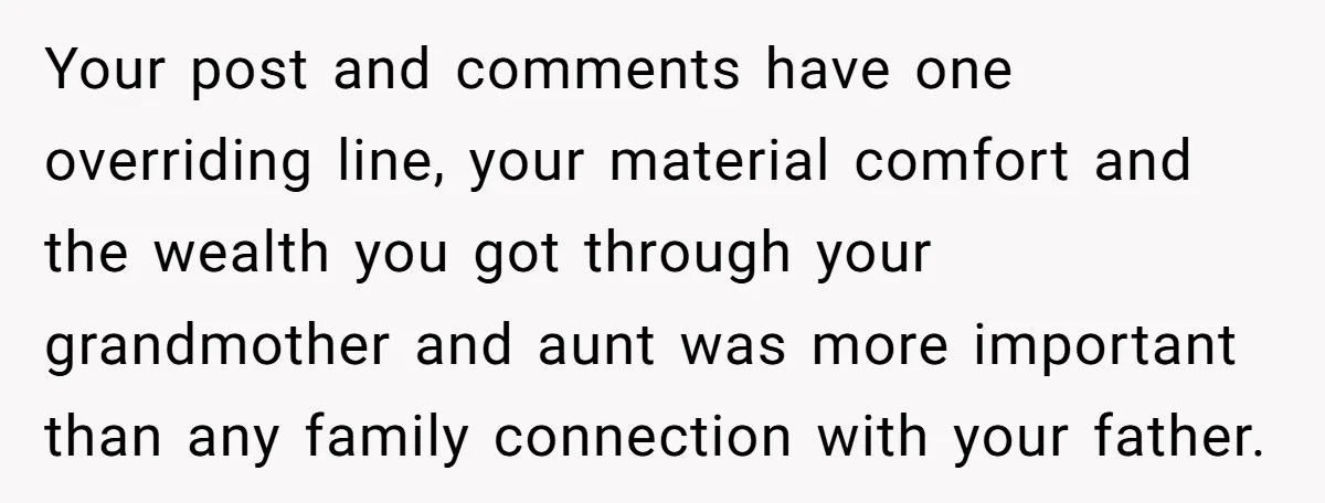 Your post and comments have one overriding line, your material comfort and the wealth you got through your grandmother and aunt was more important than any family connection with your...