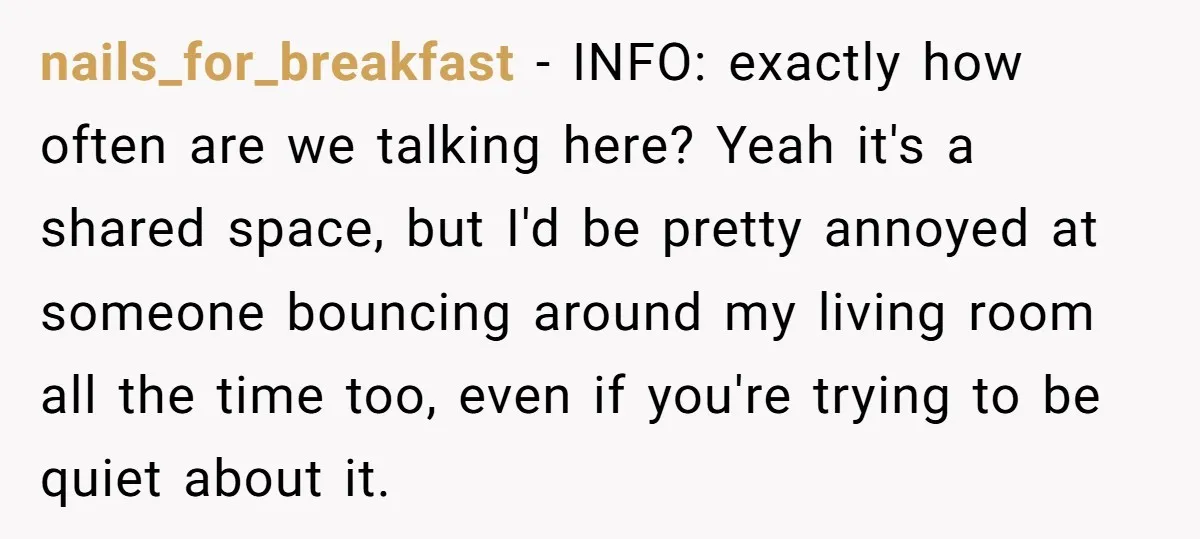 nails_for_breakfast − INFO: exactly how often are we talking here? Yeah it's a shared space, but I'd be pretty annoyed at someone bouncing around my living room all the time...