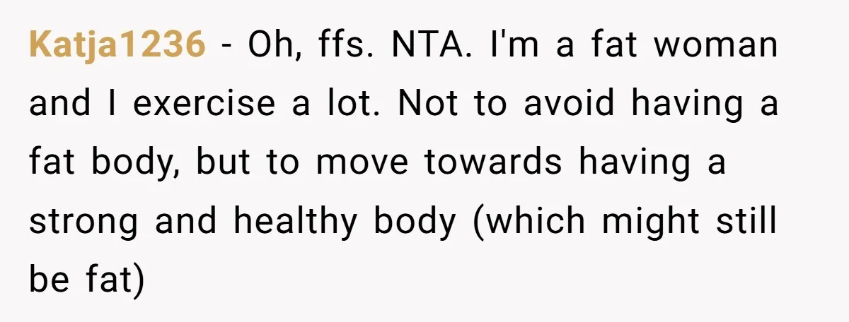 Katja1236 − Oh, ffs. NTA. I'm a fat woman and I exercise a lot. Not to avoid having a fat body, but to move towards having a strong and healthy...
