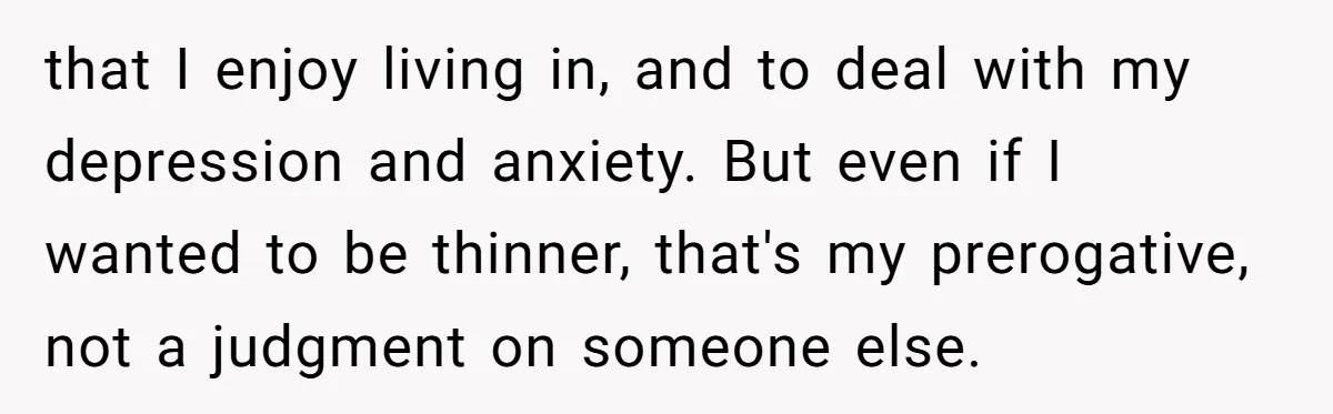 that I enjoy living in, and to deal with my depression and anxiety. But even if I wanted to be thinner, that's my prerogative, not a judgment on someone else.