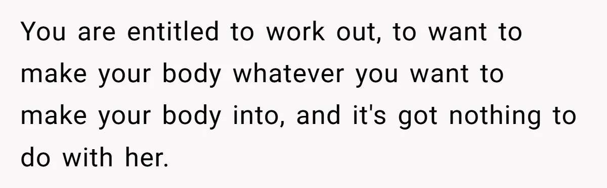 You are entitled to work out, to want to make your body whatever you want to make your body into, and it's got nothing to do with her.