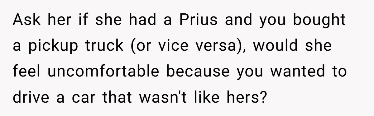 Ask her if she had a Prius and you bought a pickup truck (or vice versa), would she feel uncomfortable because you wanted to drive a car that wasn't like...