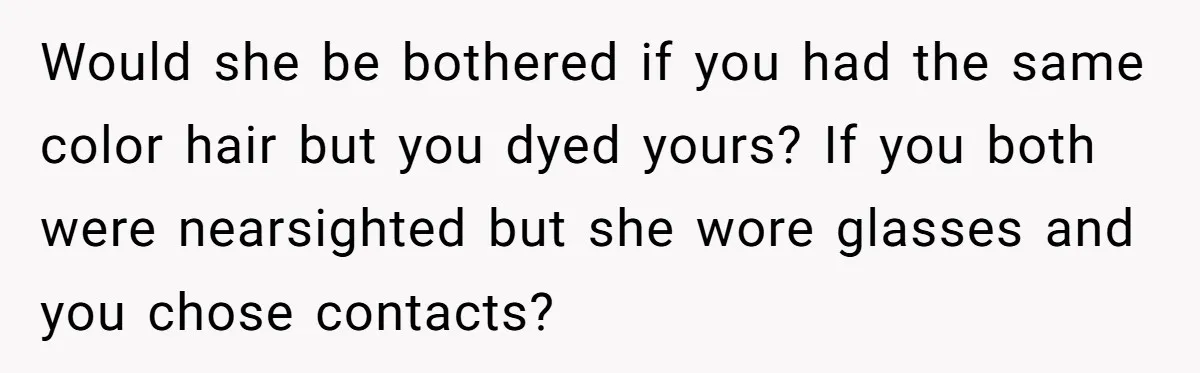 Would she be bothered if you had the same color hair but you dyed yours? If you both were nearsighted but she wore glasses and you chose contacts?