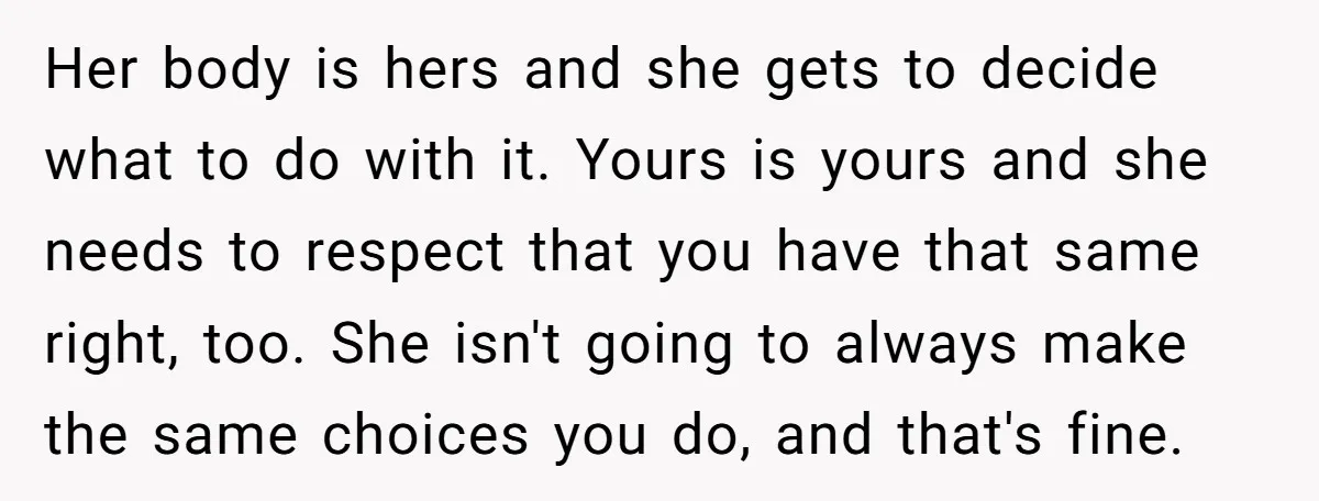 Her body is hers and she gets to decide what to do with it. Yours is yours and she needs to respect that you have that same right, too. She...