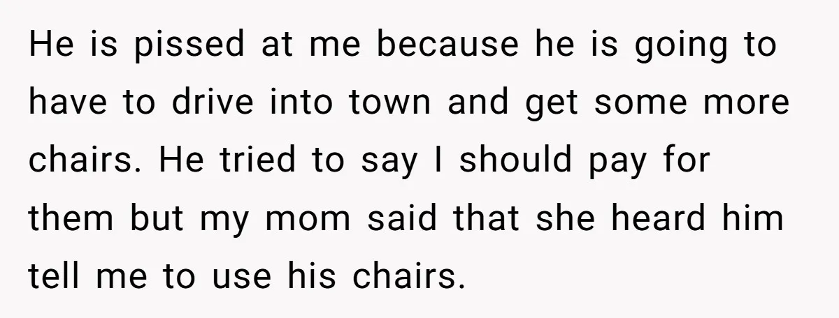 He is pissed at me because he is going to have to drive into town and get some more chairs. He tried to say I should pay for them but...