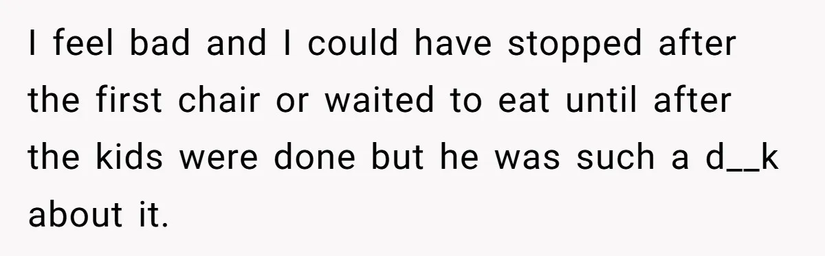 I feel bad and I could have stopped after the first chair or waited to eat until after the kids were done but he was such a d__k about it.
