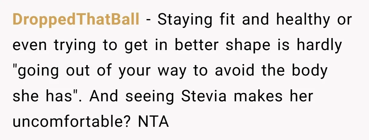 DroppedThatBall − Staying fit and healthy or even trying to get in better shape is hardly "going out of your way to avoid the body she has". And seeing Stevia...