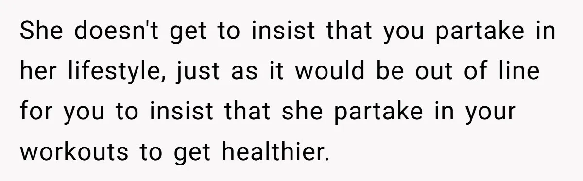 She doesn't get to insist that you partake in her lifestyle, just as it would be out of line for you to insist that she partake in your workouts to...