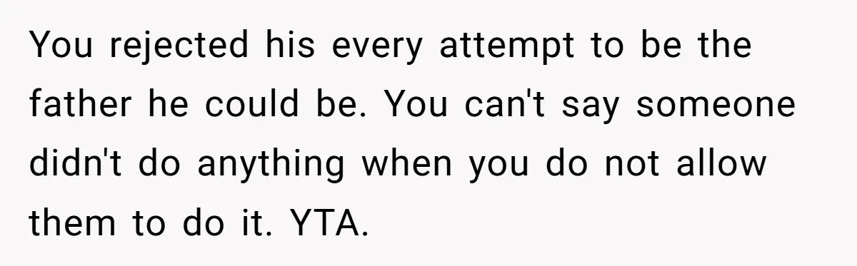 You rejected his every attempt to be the father he could be. You can't say someone didn't do anything when you do not allow them to do it. YTA.