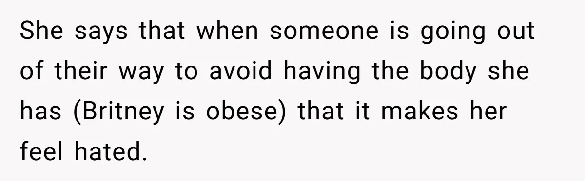 She says that when someone is going out of their way to avoid having the body she has (Britney is obese) that it makes her feel hated.