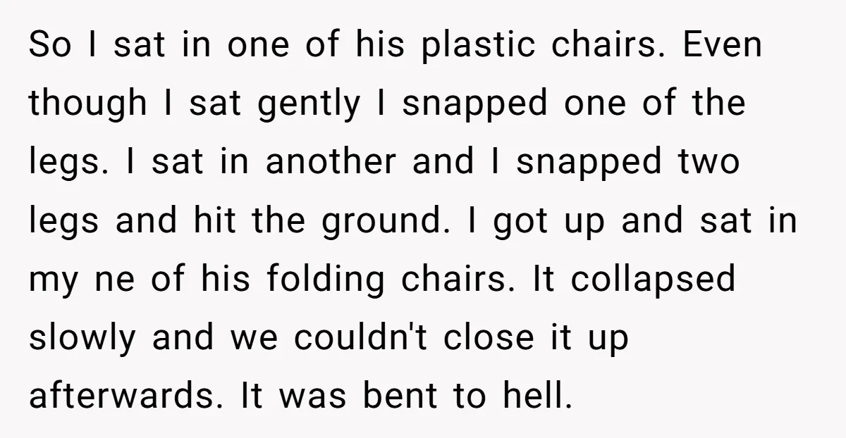 So I sat in one of his plastic chairs. Even though I sat gently I snapped one of the legs. I sat in another and I snapped two legs and...
