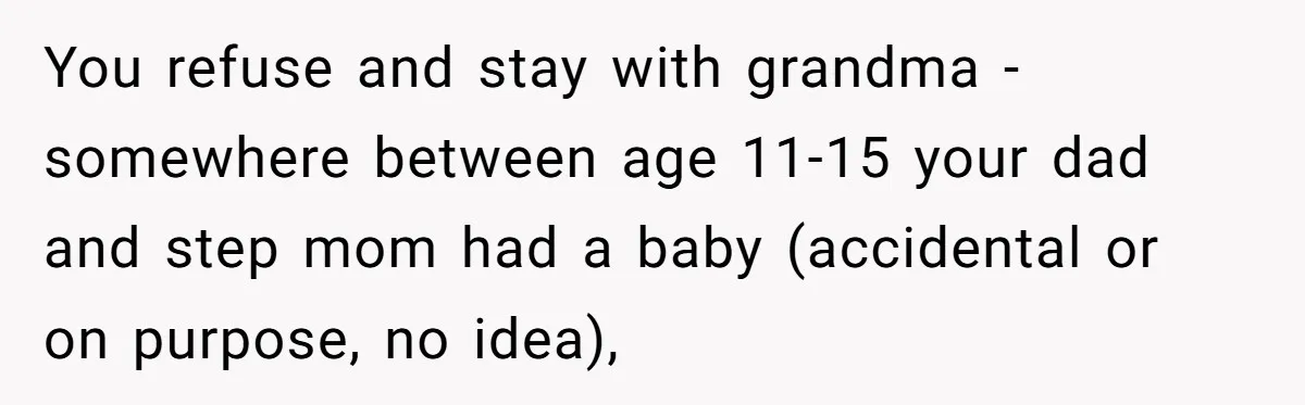 You refuse and stay with grandma - somewhere between age 11-15 your dad and step mom had a baby (accidental or on purpose, no idea),