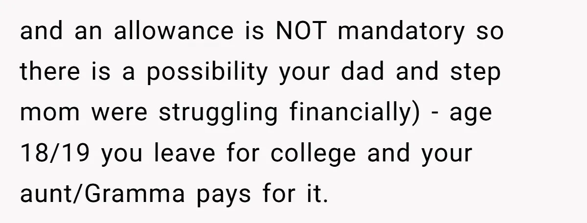 and an allowance is NOT mandatory so there is a possibility your dad and step mom were struggling financially) - age 18/19 you leave for college and your aunt/Gramma pays...