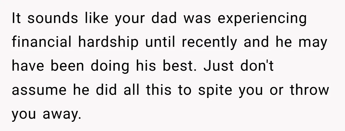 It sounds like your dad was experiencing financial hardship until recently and he may have been doing his best. Just don't assume he did all this to spite you or...