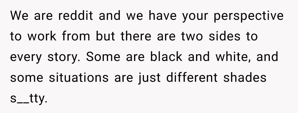 We are reddit and we have your perspective to work from but there are two sides to every story. Some are black and white, and some situations are just different...