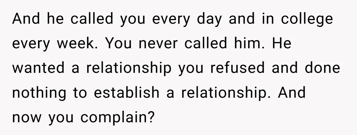 And he called you every day and in college every week. You never called him. He wanted a relationship you refused and done nothing to establish a relationship. And now...