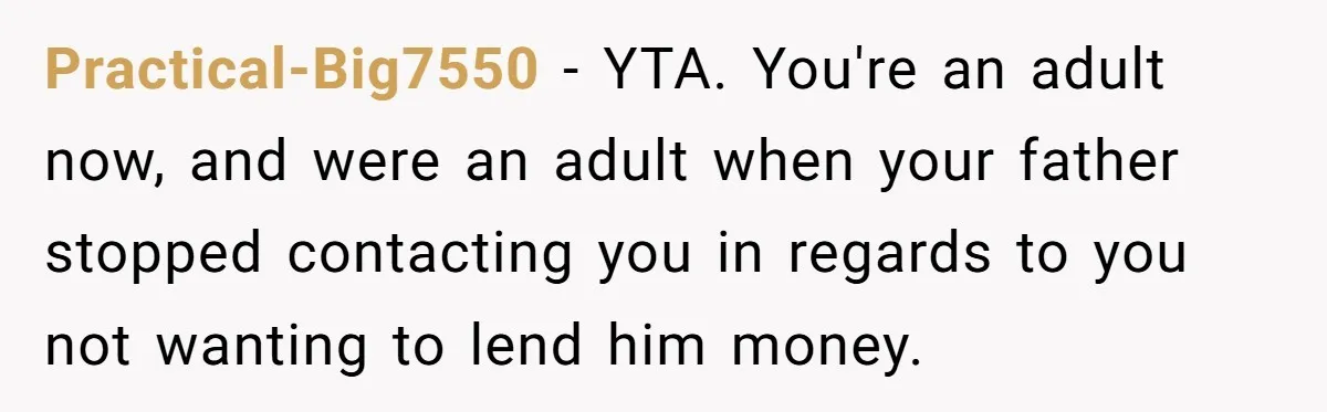 Practical-Big7550 − YTA. You're an adult now, and were an adult when your father stopped contacting you in regards to you not wanting to lend him money.