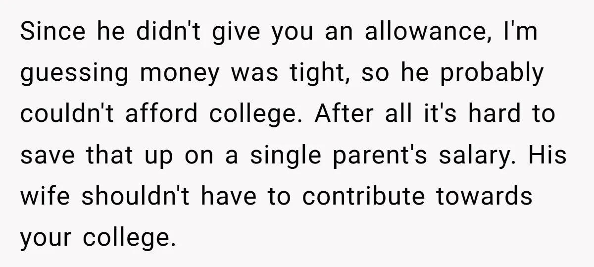 Since he didn't give you an allowance, I'm guessing money was tight, so he probably couldn't afford college. After all it's hard to save that up on a single parent's...