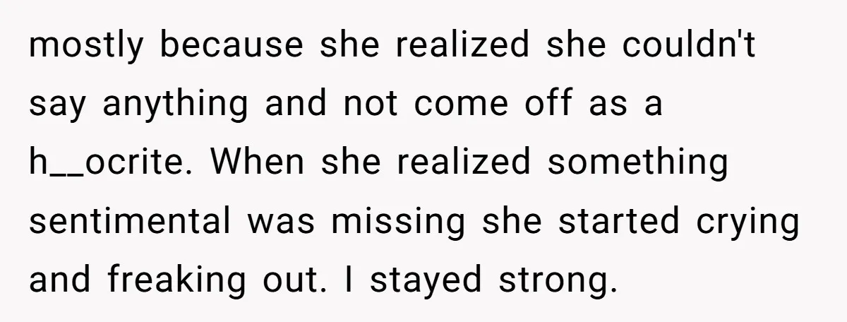 mostly because she realized she couldn't say anything and not come off as a h__ocrite. When she realized something sentimental was missing she started crying and freaking out. I stayed...