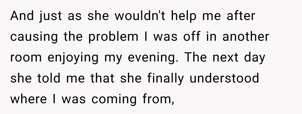 And just as she wouldn't help me after causing the problem I was off in another room enjoying my evening. The next day she told me that she finally understood...