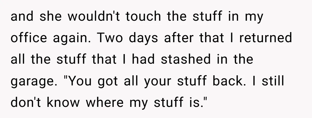 and she wouldn't touch the stuff in my office again. Two days after that I returned all the stuff that I had stashed in the garage. "You got all your...