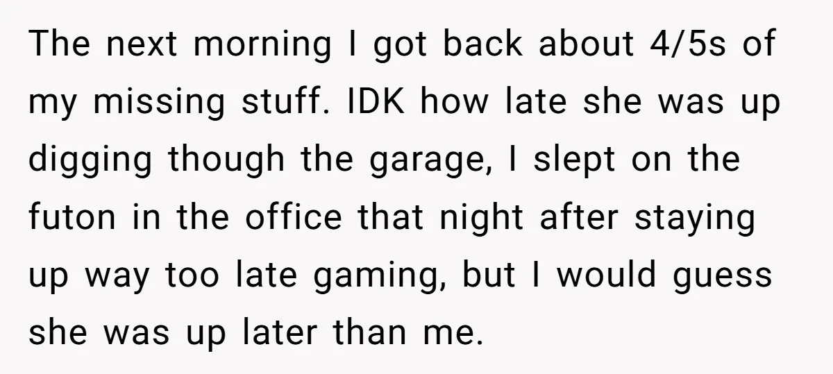 The next morning I got back about 4/5s of my missing stuff. IDK how late she was up digging though the garage, I slept on the futon in the office...