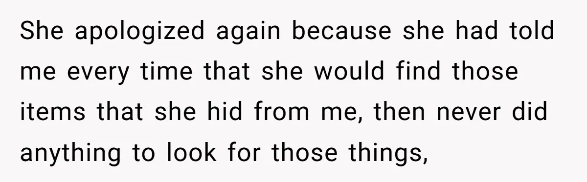 She apologized again because she had told me every time that she would find those items that she hid from me, then never did anything to look for those things,