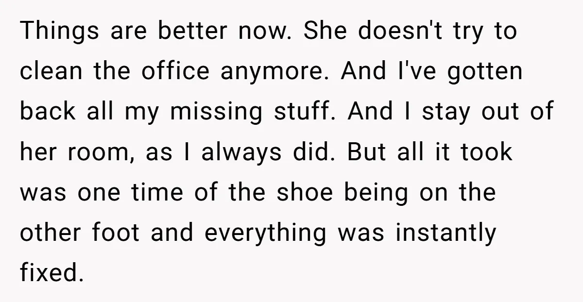 Things are better now. She doesn't try to clean the office anymore. And I've gotten back all my missing stuff. And I stay out of her room, as I always...