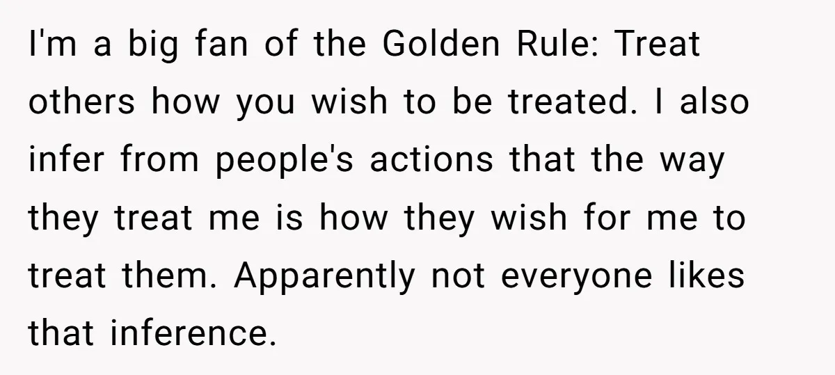 I'm a big fan of the Golden Rule: Treat others how you wish to be treated. I also infer from people's actions that the way they treat me is how...